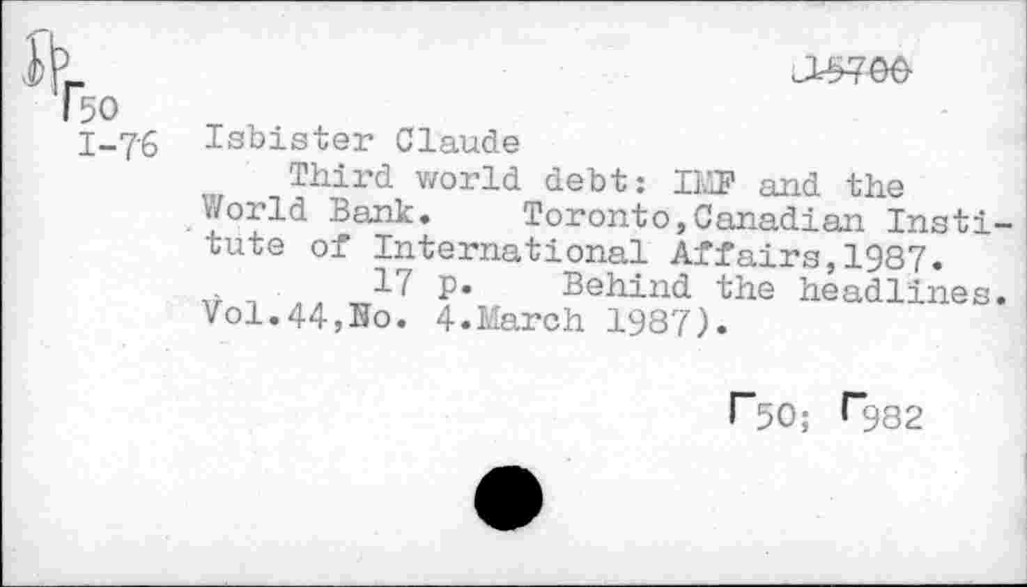 ﻿Hi.
T50
I-76 Isbister Claude
Third world debt: IMT and the
. Y°fld Bank* Toronto,Canadian Institute of International Affairs,1987.
.	17 P* Behind the headlines.
Vol.44,Bo. 4.March 1987).
r50; f*982